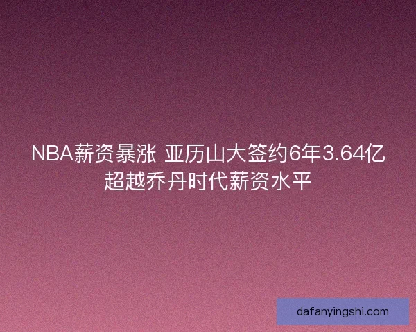 NBA薪资暴涨 亚历山大签约6年3.64亿超越乔丹时代薪资水平 NBA薪资暴涨 亚历山大签约6年3.64亿超越乔丹时代薪资水平