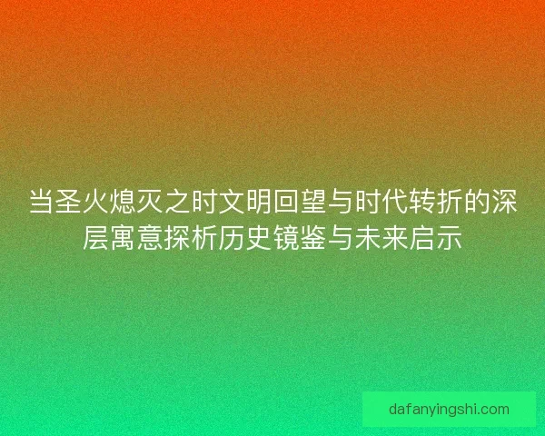 当圣火熄灭之时文明回望与时代转折的深层寓意探析历史镜鉴与未来启示 当圣火熄灭之时文明回望与时代转折的深层寓意探析历史镜鉴与未来启示