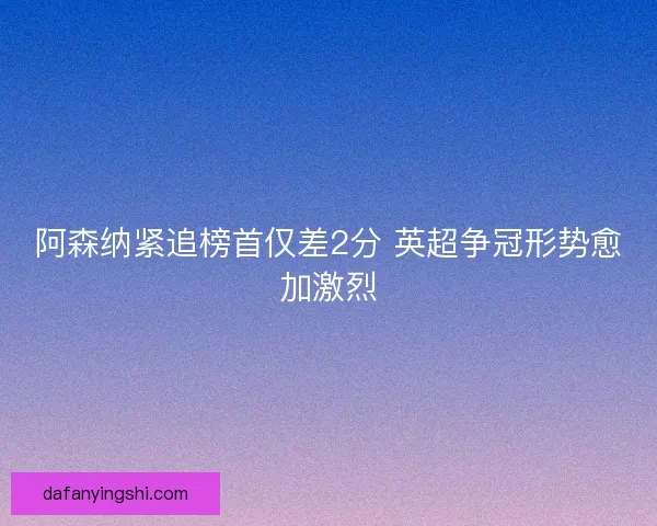 阿森纳紧追榜首仅差2分 英超争冠形势愈加激烈