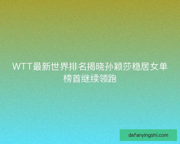 WTT最新世界排名揭晓孙颖莎稳居女单榜首继续领跑