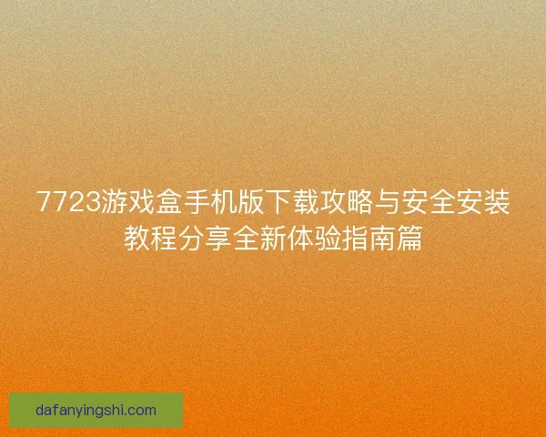 7723游戏盒手机版下载攻略与安全安装教程分享全新体验指南篇