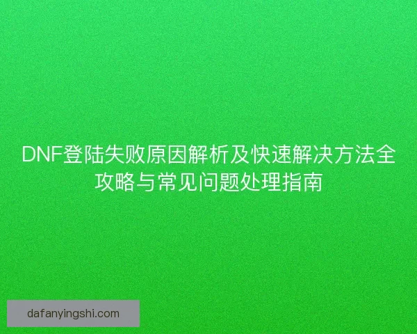 DNF登陆失败原因解析及快速解决方法全攻略与常见问题处理指南