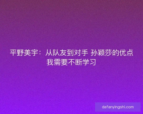 平野美宇：从队友到对手 孙颖莎的优点我需要不断学习