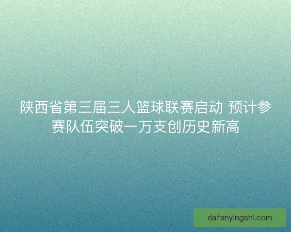 陕西省第三届三人篮球联赛启动 预计参赛队伍突破一万支创历史新高