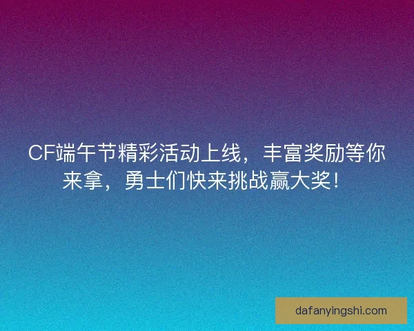 CF端午节精彩活动上线，丰富奖励等你来拿，勇士们快来挑战赢大奖！