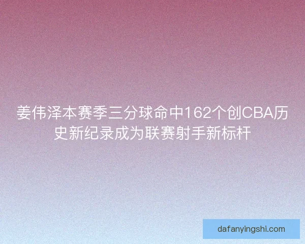 姜伟泽本赛季三分球命中162个创CBA历史新纪录成为联赛射手新标杆