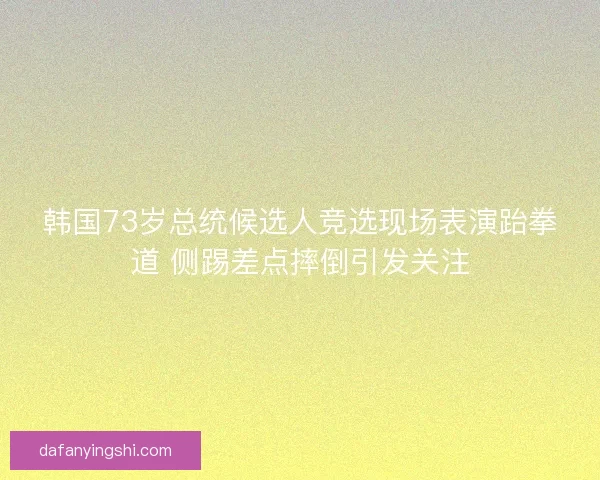 韩国73岁总统候选人竞选现场表演跆拳道 侧踢差点摔倒引发关注