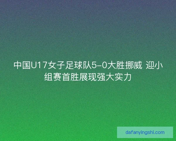 中国U17女子足球队5-0大胜挪威 迎小组赛首胜展现强大实力