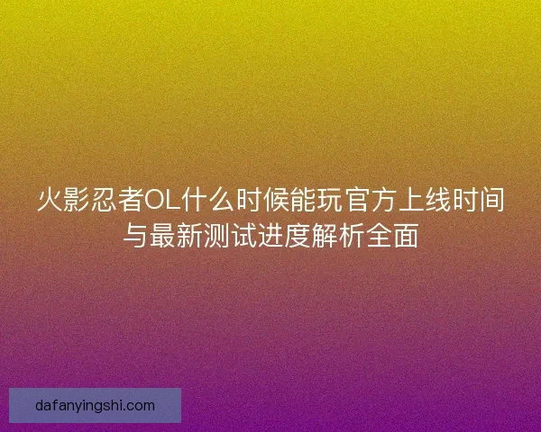 火影忍者OL什么时候能玩官方上线时间与最新测试进度解析全面
