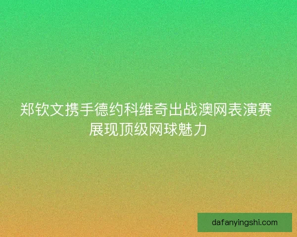 郑钦文携手德约科维奇出战澳网表演赛 展现顶级网球魅力