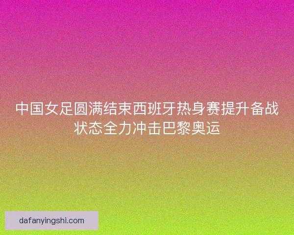 中国女足圆满结束西班牙热身赛提升备战状态全力冲击巴黎奥运 中国女足圆满结束西班牙热身赛提升备战状态全力冲击巴黎奥运