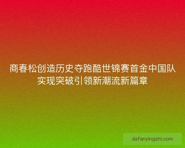 商春松创造历史夺跑酷世锦赛首金中国队实现突破引领新潮流新篇章