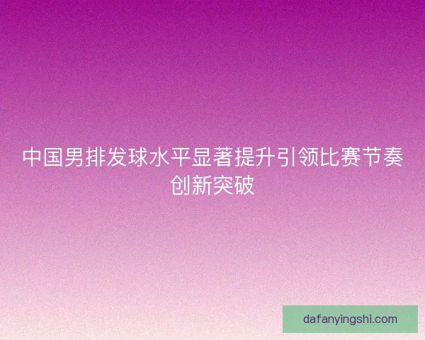 中国男排发球水平显著提升引领比赛节奏创新突破 中国男排发球水平显著提升引领比赛节奏创新突破