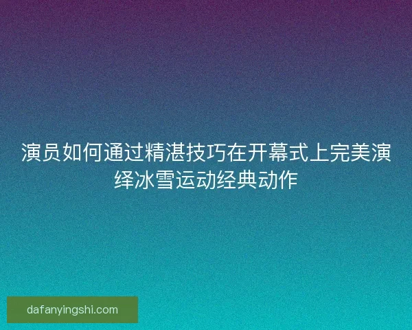 演员如何通过精湛技巧在开幕式上完美演绎冰雪运动经典动作 演员如何通过精湛技巧在开幕式上完美演绎冰雪运动经典动作