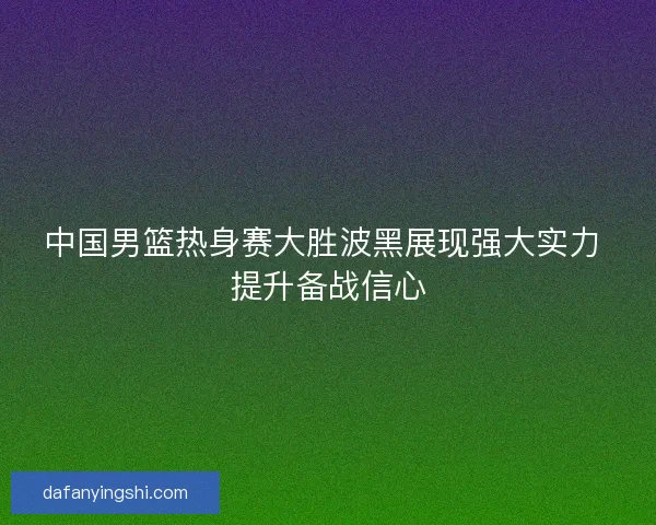中国男篮热身赛大胜波黑展现强大实力 提升备战信心 中国男篮热身赛大胜波黑展现强大实力 提升备战信心