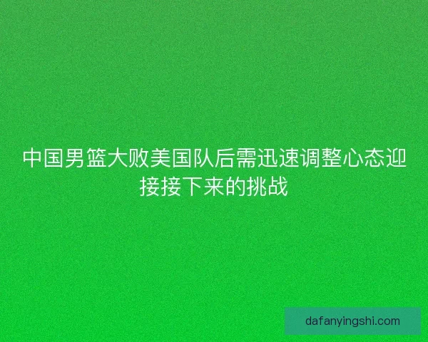 中国男篮大败美国队后需迅速调整心态迎接接下来的挑战 中国男篮大败美国队后需迅速调整心态迎接接下来的挑战