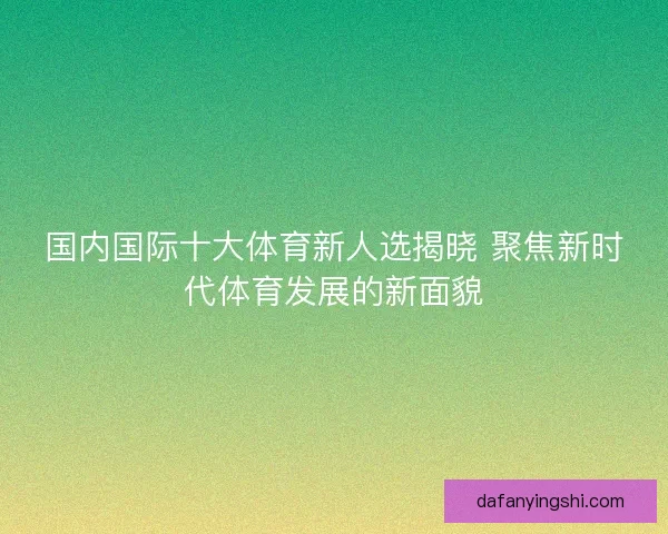 国内国际十大体育新人选揭晓 聚焦新时代体育发展的新面貌