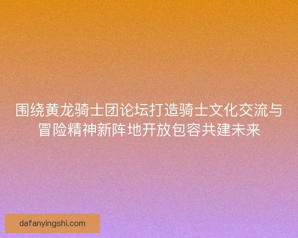 围绕黄龙骑士团论坛打造骑士文化交流与冒险精神新阵地开放包容共建未来 围绕黄龙骑士团论坛打造骑士文化交流与冒险精神新阵地开放包容共建未来