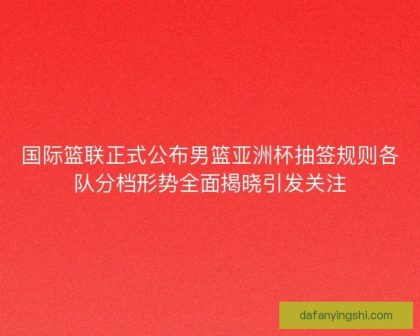 国际篮联正式公布男篮亚洲杯抽签规则各队分档形势全面揭晓引发关注