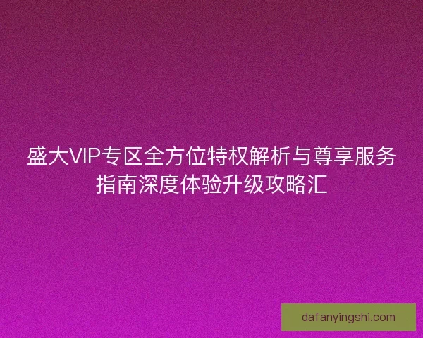 盛大VIP专区全方位特权解析与尊享服务指南深度体验升级攻略汇 盛大VIP专区全方位特权解析与尊享服务指南深度体验升级攻略汇
