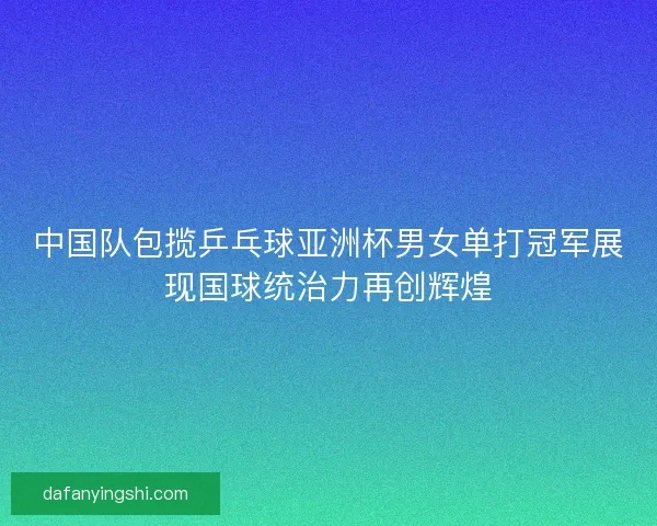中国队包揽乒乓球亚洲杯男女单打冠军展现国球统治力再创辉煌